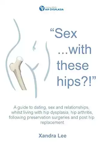 "Sex ...with these hips?!": A guide to dating, sex and relationships, whilst living with hip dysplasia, hip arthritis, following preservation surgeries and post hip replacement.